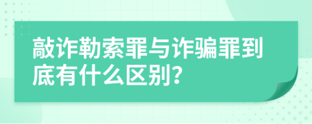 敲诈勒索罪与诈骗罪到底有什么区别？