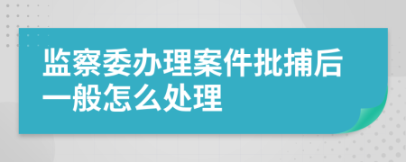 监察委办理案件批捕后一般怎么处理