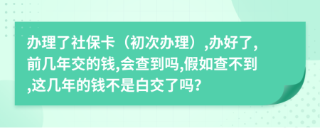 办理了社保卡（初次办理）,办好了,前几年交的钱,会查到吗,假如查不到,这几年的钱不是白交了吗？