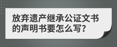 放弃遗产继承公证文书的声明书要怎么写？