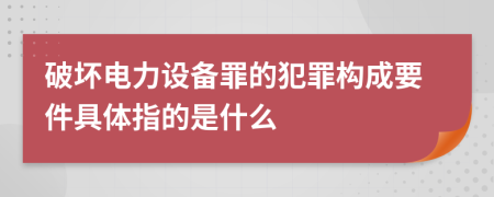 破坏电力设备罪的犯罪构成要件具体指的是什么