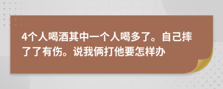 4个人喝酒其中一个人喝多了。自己摔了了有伤。说我俩打他要怎样办