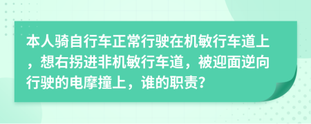 本人骑自行车正常行驶在机敏行车道上，想右拐进非机敏行车道，被迎面逆向行驶的电摩撞上，谁的职责？