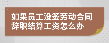 如果员工没签劳动合同辞职结算工资怎么办