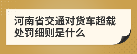 河南省交通对货车超载处罚细则是什么