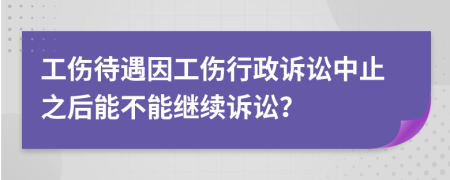 工伤待遇因工伤行政诉讼中止之后能不能继续诉讼？