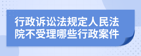 行政诉讼法规定人民法院不受理哪些行政案件