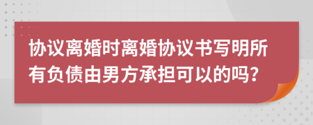 协议离婚时离婚协议书写明所有负债由男方承担可以的吗？