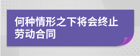 何种情形之下将会终止劳动合同