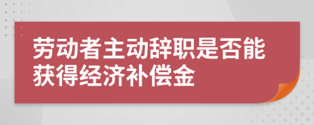 劳动者主动辞职是否能获得经济补偿金