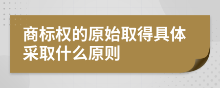 商标权的原始取得具体采取什么原则