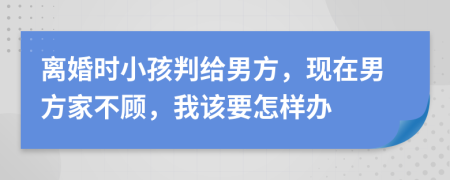 离婚时小孩判给男方，现在男方家不顾，我该要怎样办