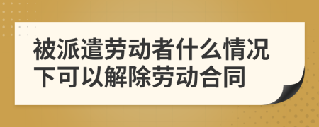 被派遣劳动者什么情况下可以解除劳动合同