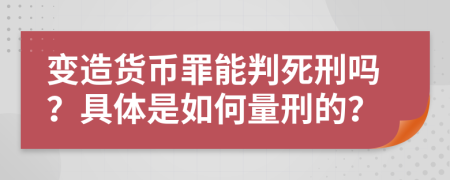 变造货币罪能判死刑吗？具体是如何量刑的？