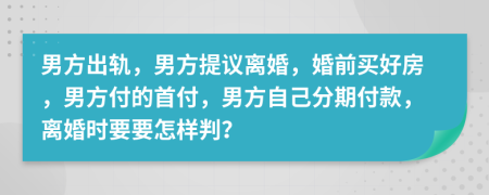 男方出轨，男方提议离婚，婚前买好房，男方付的首付，男方自己分期付款，离婚时要要怎样判？