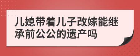 儿媳带着儿子改嫁能继承前公公的遗产吗