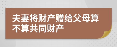 夫妻将财产赠给父母算不算共同财产