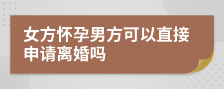 女方怀孕男方可以直接申请离婚吗