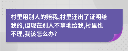 村里用别人的赔我,村里还出了证明给我的,但现在别人不拿地给我,村里也不理,我该怎么办?