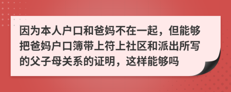 因为本人户口和爸妈不在一起，但能够把爸妈户口簿带上符上社区和派出所写的父子母关系的证明，这样能够吗