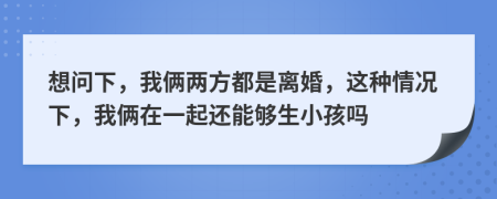 想问下，我俩两方都是离婚，这种情况下，我俩在一起还能够生小孩吗