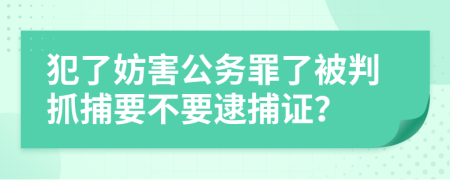 犯了妨害公务罪了被判抓捕要不要逮捕证？