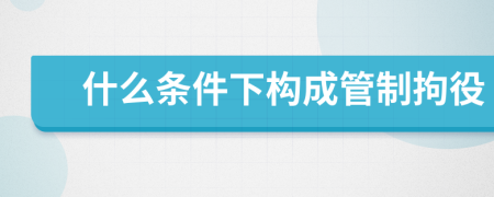 什么条件下构成管制拘役