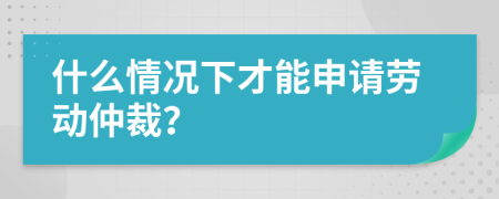 什么情况下才能申请劳动仲裁？