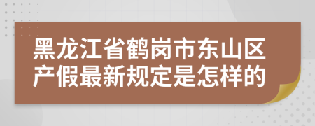 黑龙江省鹤岗市东山区产假最新规定是怎样的