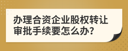 办理合资企业股权转让审批手续要怎么办？