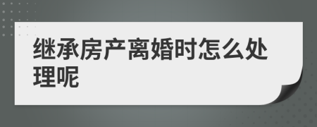 继承房产离婚时怎么处理呢