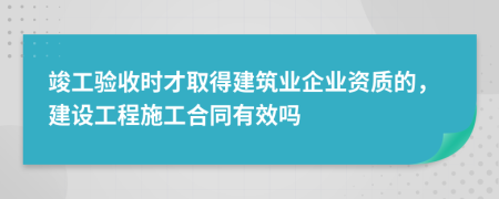 竣工验收时才取得建筑业企业资质的，建设工程施工合同有效吗