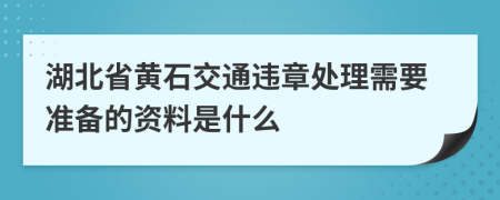 湖北省黄石交通违章处理需要准备的资料是什么