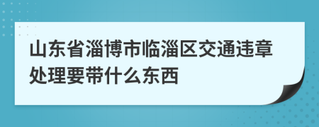 山东省淄博市临淄区交通违章处理要带什么东西