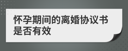 怀孕期间的离婚协议书是否有效