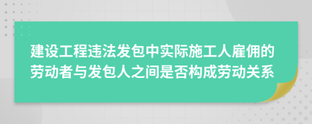 建设工程违法发包中实际施工人雇佣的劳动者与发包人之间是否构成劳动关系