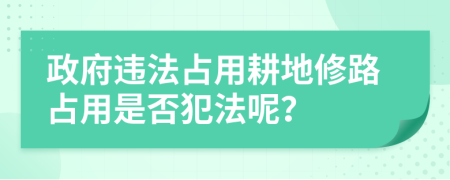 政府违法占用耕地修路占用是否犯法呢？