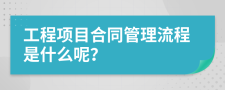 工程项目合同管理流程是什么呢？