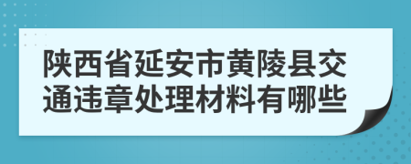 陕西省延安市黄陵县交通违章处理材料有哪些