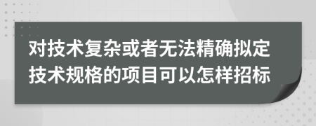 对技术复杂或者无法精确拟定技术规格的项目可以怎样招标