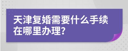 天津复婚需要什么手续在哪里办理？