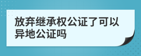 放弃继承权公证了可以异地公证吗