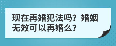 现在再婚犯法吗？婚姻无效可以再婚么？
