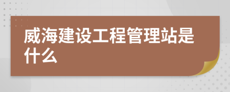 威海建设工程管理站是什么