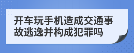 开车玩手机造成交通事故逃逸并构成犯罪吗