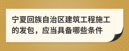 宁夏回族自治区建筑工程施工的发包，应当具备哪些条件