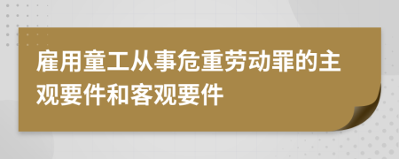 雇用童工从事危重劳动罪的主观要件和客观要件