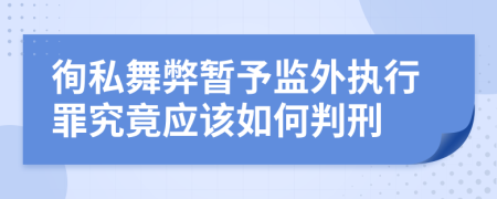 徇私舞弊暂予监外执行罪究竟应该如何判刑	