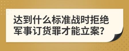 达到什么标准战时拒绝军事订货罪才能立案？