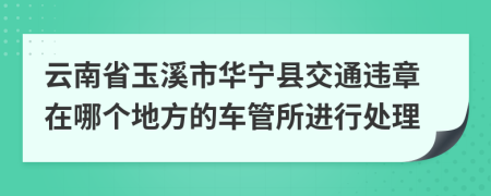 云南省玉溪市华宁县交通违章在哪个地方的车管所进行处理